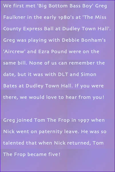 We first met 'Big Bottom Bass Boy' Greg Faulkner in the early 1980's at 'The Miss County Express Ball at Dudley Town Hall'. Greg was playing with Debbie Bonham's 'Aircrew' and Ezra Pound were on the same bill. None of us can remember the date, but it was with DLT and Simon Bates at Dudley Town Hall. If you were there, we would love to hear from you! Greg joined Tom The Frop in 1997 when Nick went on paternity leave. He was so talented that when Nick returned, Tom The Frop became five!