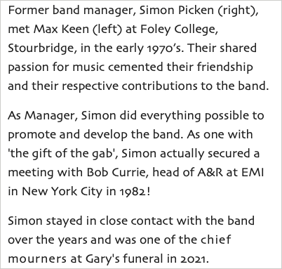 Former band manager, Simon Picken (right), met Max Keen (left) at Foley College, Stourbridge, in the early 1970’s. Their shared passion for music cemented their friendship and their respective contributions to the band. As Manager, Simon did everything possible to promote and develop the band. As one with 'the gift of the gab', Simon actually secured a meeting with Bob Currie, head of A&R at EMI in New York City in 1982! Simon stayed in close contact with the band over the years and was one of the chief mourners at Gary's funeral in 2021.