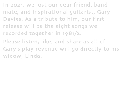 In 2021, we lost our dear friend, band mate, and inspirational guitarist, Gary Davies. As a tribute to him, our first release will be the eight songs we recorded together in 1981/2. Please listen, like, and share as all of Gary's play revenue will go directly to his widow, Linda.