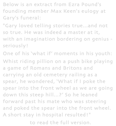 Below is an extract from Ezra Pound's founding member Max Keen's eulogy at Gary's funeral: "Gary loved telling stories true...and not so true. He was indeed a master at it, with an imagination bordering on genius - seriously! One of his ‘what if’ moments in his youth: Whist riding pillion on a push bike playing a game of Romans and Britons and carrying an old cemetery railing as a spear, he wondered, ‘What if I poke the spear into the front wheel as we are going down this steep hill...?’ So he leaned forward past his mate who was steering and poked the spear into the front wheel. A short stay in hospital resulted!" Click here to read the full version.