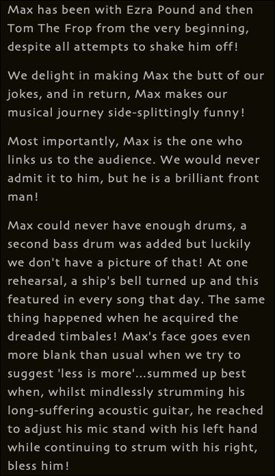 Max has been with Ezra Pound and then Tom The Frop from the very beginning, despite all attempts to shake him off! We delight in making Max the butt of our jokes, and in return, Max makes our musical journey side-splittingly funny! Most importantly, Max is the one who links us to the audience. We would never admit it to him, but he is a brilliant front man! Max could never have enough drums, a second bass drum was added but luckily we don't have a picture of that! At one rehearsal, a ship's bell turned up and this featured in every song that day. The same thing happened when he acquired the dreaded timbales! Max's face goes even more blank than usual when we try to suggest 'less is more'...summed up best when, whilst mindlessly strumming his long-suffering acoustic guitar, he reached to adjust his mic stand with his left hand while continuing to strum with his right, bless him!