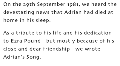 On the 29th September 1981, we heard the devastating news that Adrian had died at home in his sleep. As a tribute to his life and his dedication to Ezra Pound - but mostly because of his close and dear friendship - we wrote Adrian's Song.