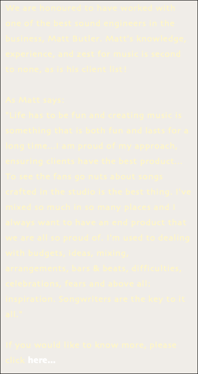 We are honoured to have worked with one of the best sound engineers in the business, Matt Butler. Matt's knowledge, experience, and zest for music is second to none, as is his client list! As Matt says: "Life has to be fun and creating music is something that is both fun and lasts for a long time...I am proud of my approach, ensuring clients have the best product... To see the fans go nuts about songs crafted in the studio is the best thing. I've mixed so much in so many places and I always want to have an end product that we are all so proud of. I'm used to dealing with budgets, ideas, mixing, arrangements, bars & beats, difficulties, celebrations, fears and above all: inspiration. Songwriters are the key to it all." If you would like to know more, please click here...