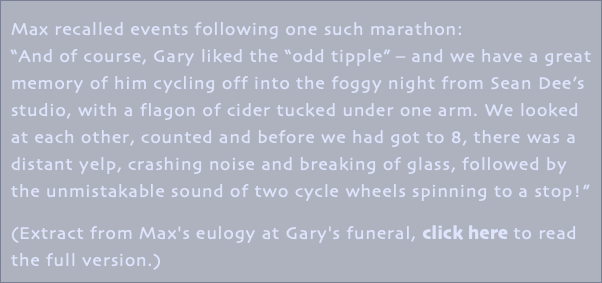 Max recalled events following one such marathon: “And of course, Gary liked the “odd tipple” – and we have a great memory of him cycling off into the foggy night from Sean Dee’s studio, with a flagon of cider tucked under one arm. We looked at each other, counted and before we had got to 8, there was a distant yelp, crashing noise and breaking of glass, followed by the unmistakable sound of two cycle wheels spinning to a stop!” (Extract from Max's eulogy at Gary's funeral, click here to read the full version.)