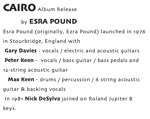 CAIRO Album Release by ESRA POUND Esra Pound (originally, Ezra Pound) launched in 1976 in Stourbridge, England with Gary Davies - vocals / electric and acoustic guitars Peter Keen - vocals / bass guitar / bass pedals and 12-string acoustic guitar Max Keen - drums / percussion / 6 string acoustic guitar & backing vocals In 1981 Nick DeSylva joined on Roland Jupiter 8 keys.
