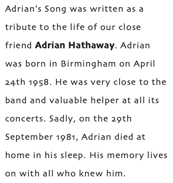 Adrian’s Song was written as a tribute to the life of our close friend Adrian Hathaway. Adrian was born in Birmingham on April 24th 1958. He was very close to the band and valuable helper at all its concerts. Sadly, on the 29th September 1981, Adrian died at home in his sleep. His memory lives on with all who knew him.