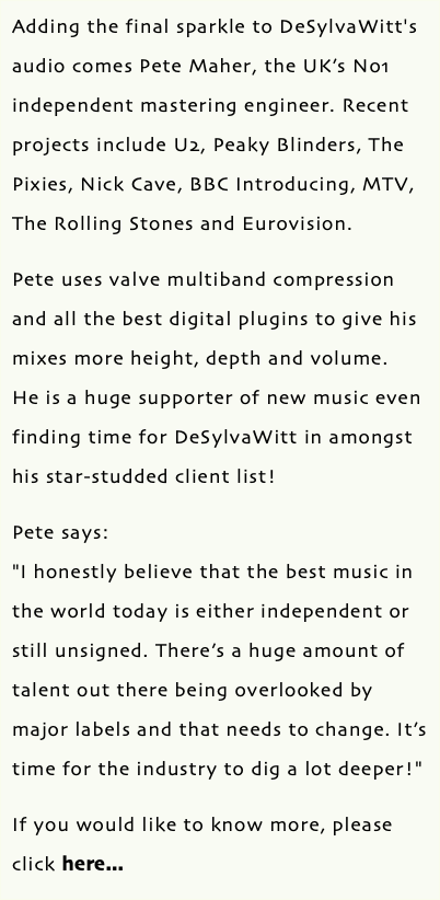 Adding the final sparkle to DeSylvaWitt's audio comes Pete Maher, the UK’s No1 independent mastering engineer. Recent projects include U2, Peaky Blinders, The Pixies, Nick Cave, BBC Introducing, MTV, The Rolling Stones and Eurovision. Pete uses valve multiband compression and all the best digital plugins to give his mixes more height, depth and volume. He is a huge supporter of new music even finding time for DeSylvaWitt in amongst his star-studded client list! Pete says: "I honestly believe that the best music in the world today is either independent or still unsigned. There’s a huge amount of talent out there being overlooked by major labels and that needs to change. It’s time for the industry to dig a lot deeper!" If you would like to know more, please click here...