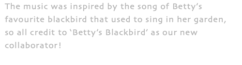 The music was inspired by the song of Betty’s favourite blackbird that used to sing in her garden, so all credit to ‘Betty’s Blackbird’ as our new collaborator!