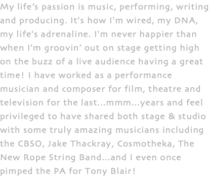 My life’s passion is music, performing, writing and producing. It's how I'm wired, my DNA, my life's adrenaline. I'm never happier than when I'm groovin’ out on stage getting high on the buzz of a live audience having a great time! I have worked as a performance musician and composer for film, theatre and television for the last...mmm...years and feel privileged to have shared both stage & studio with some truly amazing musicians including the CBSO, Jake Thackray, Cosmotheka, The New Rope String Band...and I even once pimped the PA for Tony Blair!