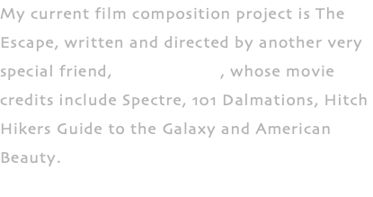 My current film composition project is The Escape, written and directed by another very special friend, Tony Chance, whose movie credits include Spectre, 101 Dalmations, Hitch Hikers Guide to the Galaxy and American Beauty.