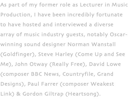 As part of my former role as Lecturer in Music Production, I have been incredibly fortunate to have hosted and interviewed a diverse array of music industry guests, notably Oscar- winning sound designer Norman Wanstall (Goldfinger), Steve Harley (Come Up and See Me), John Otway (Really Free), David Lowe (composer BBC News, Countryfile, Grand Designs), Paul Farrer (composer Weakest Link) & Gordon Giltrap (Heartsong). 