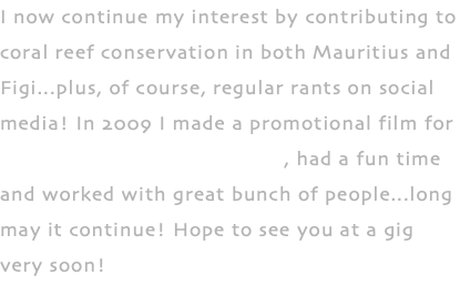 I now continue my interest by contributing to coral reef conservation in both Mauritius and Figi...plus, of course, regular rants on social media! In 2009 I made a promotional film for Reef Conservation Mauritius, had a fun time and worked with great bunch of people...long may it continue! Hope to see you at a gig very soon!