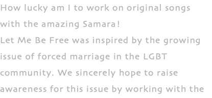 How lucky am I to work on original songs with the amazing Samara! Let Me Be Free was inspired by the growing issue of forced marriage in the LGBT community. We sincerely hope to raise awareness for this issue by working with the